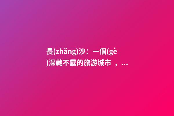 長(zhǎng)沙：一個(gè)深藏不露的旅游城市，太好玩不是我的錯(cuò)啊